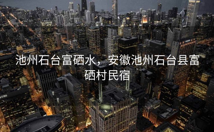 池州石台富硒水，安徽池州石台县富硒村民宿