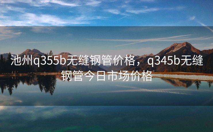 池州q355b无缝钢管价格，q345b无缝钢管今日市场价格