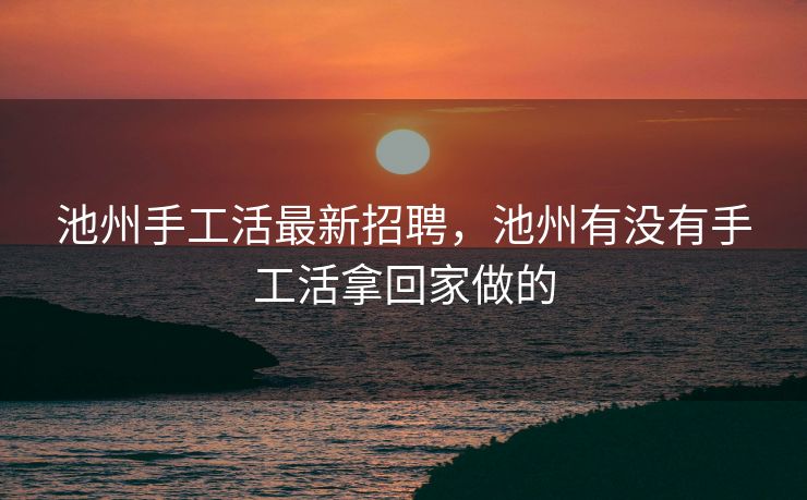 池州手工活最新招聘，池州有没有手工活拿回家做的