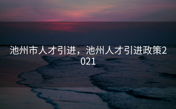 池州市人才引进，池州人才引进政策2021