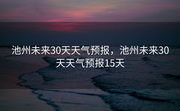 池州未来30天天气预报，池州未来30天天气预报15天