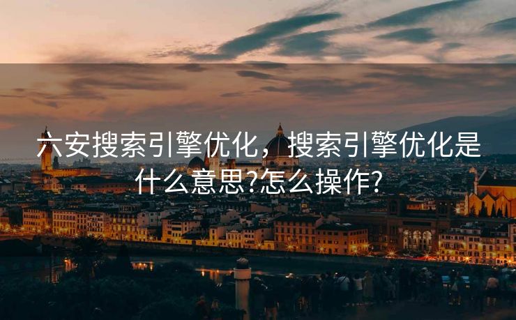六安搜索引擎优化，搜索引擎优化是什么意思?怎么操作?