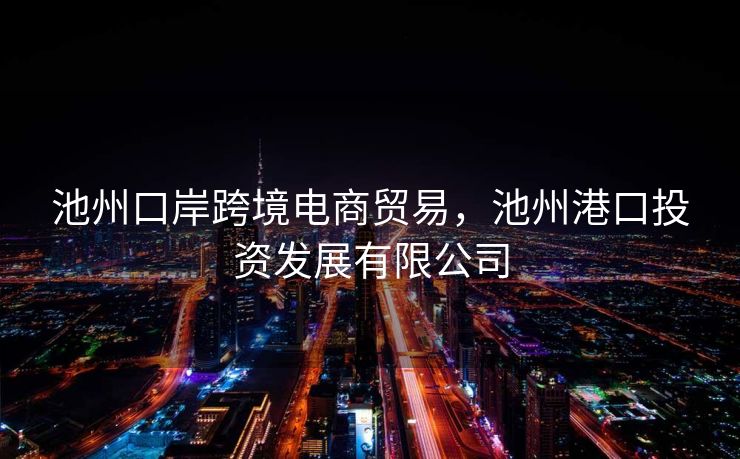 池州口岸跨境电商贸易，池州港口投资发展有限公司