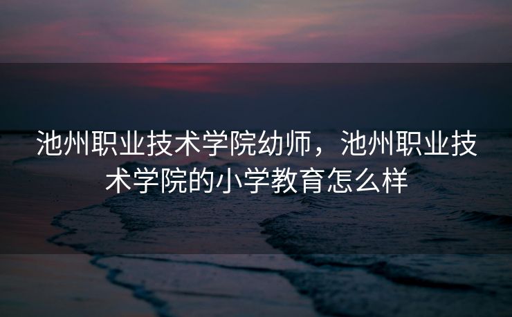 池州职业技术学院幼师，池州职业技术学院的小学教育怎么样