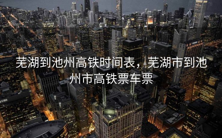 芜湖到池州高铁时间表，芜湖市到池州市高铁票车票