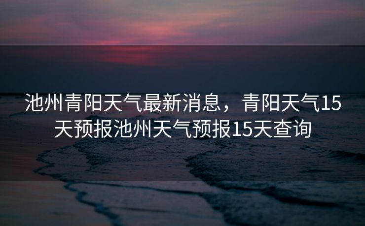 池州青阳天气最新消息，青阳天气15天预报池州天气预报15天查询